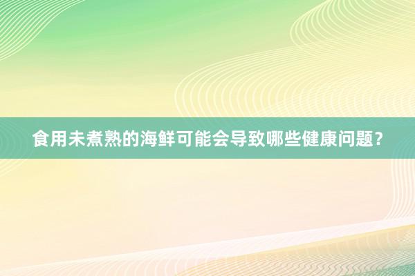 食用未煮熟的海鲜可能会导致哪些健康问题？